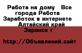 Работа на дому - Все города Работа » Заработок в интернете   . Алтайский край,Заринск г.